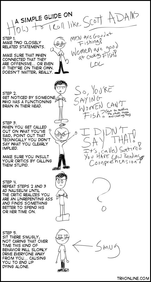 How to Troll like Scott Adams is a simple guide you should share with all of your friends.  Why? Because it's important.  The man is a misogynist douchebag or an arrogant troll... or both.  Either way, he's a dick.